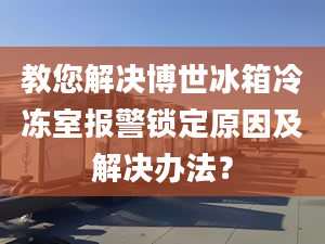 教您解决博世冰箱冷冻室报警锁定原因及解决办法？