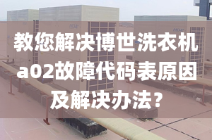 教您解决博世洗衣机a02故障代码表原因及解决办法？