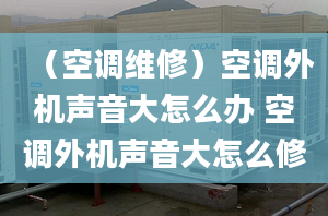 （空调维修）空调外机声音大怎么办 空调外机声音大怎么修