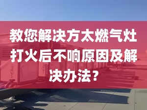 教您解决方太燃气灶打火后不响原因及解决办法？