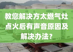 教您解决方太燃气灶点火后有声音原因及解决办法？