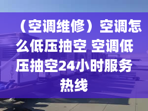 （空调维修）空调怎么低压抽空 空调低压抽空24小时服务热线