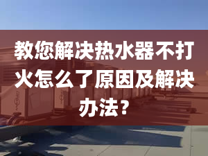 教您解决热水器不打火怎么了原因及解决办法？