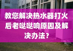 教您解决热水器打火后老哒哒响原因及解决办法？