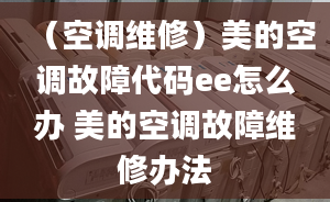 （空调维修）美的空调故障代码ee怎么办 美的空调故障维修办法