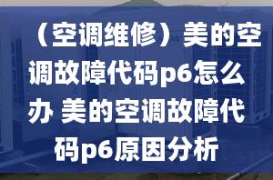 （空调维修）美的空调故障代码p6怎么办 美的空调故障代码p6原因分析