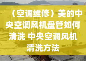 （空调维修）美的中央空调风机盘管如何清洗 中央空调风机清洗方法