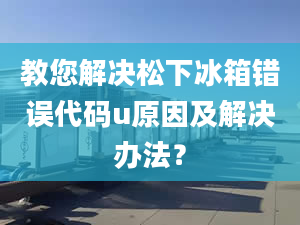 教您解决松下冰箱错误代码u原因及解决办法？