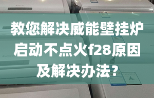 教您解决威能壁挂炉启动不点火f28原因及解决办法？