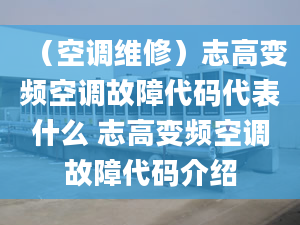 （空调维修）志高变频空调故障代码代表什么 志高变频空调故障代码介绍