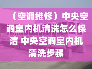 （空调维修）中央空调室内机清洗怎么保洁 中央空调室内机清洗步骤