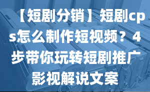 【短剧分销】短剧cps怎么制作短视频？4步带你玩转短剧推广影视解说文案