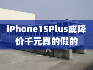 iPhone15Plus或降价千元真的假的