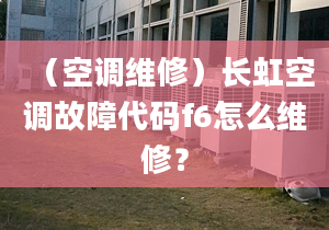 （空调维修）长虹空调故障代码f6怎么维修？