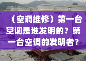 （空调维修）第一台空调是谁发明的？第一台空调的发明者？