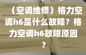 （空调维修）格力空调h6是什么故障？格力空调h6故障原因？