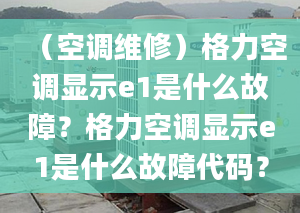 （空调维修）格力空调显示e1是什么故障？格力空调显示e1是什么故障代码？