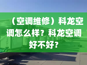 （空调维修）科龙空调怎么样？科龙空调好不好？