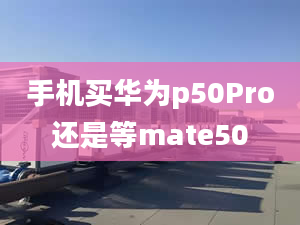 手机买华为p50Pro还是等mate50