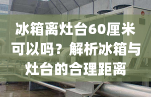 冰箱离灶台60厘米可以吗？解析冰箱与灶台的合理距离