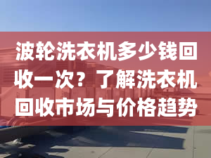 波轮洗衣机多少钱回收一次？了解洗衣机回收市场与价格趋势