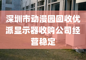 深圳市动漫园回收优派显示器收购公司经营稳定