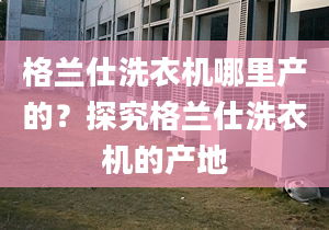 格兰仕洗衣机哪里产的？探究格兰仕洗衣机的产地