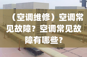 （空调维修）空调常见故障？空调常见故障有哪些？