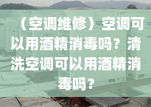 （空调维修）空调可以用酒精消毒吗？清洗空调可以用酒精消毒吗？