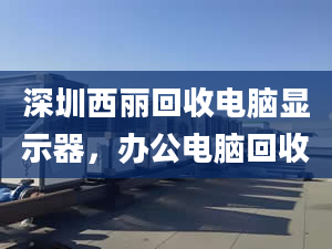 深圳西丽回收电脑显示器，办公电脑回收