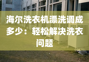 海尔洗衣机漂洗调成多少：轻松解决洗衣问题