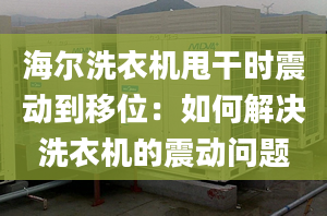 海尔洗衣机甩干时震动到移位：如何解决洗衣机的震动问题