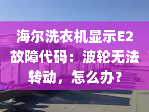 海尔洗衣机显示E2故障代码：波轮无法转动，怎么办？