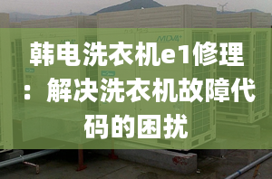 韩电洗衣机e1修理：解决洗衣机故障代码的困扰