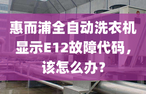 惠而浦全自动洗衣机显示E12故障代码，该怎么办？