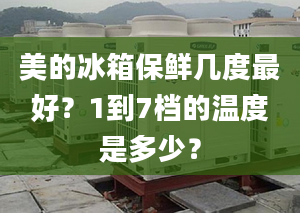 美的冰箱保鲜几度最好？1到7档的温度是多少？