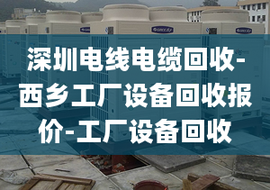 深圳电线电缆回收-西乡工厂设备回收报价-工厂设备回收