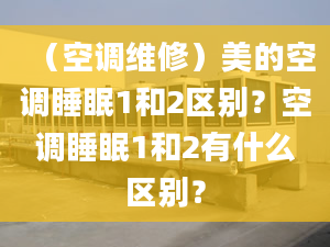 （空调维修）美的空调睡眠1和2区别？空调睡眠1和2有什么区别？