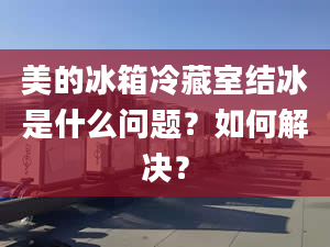 美的冰箱冷藏室结冰是什么问题？如何解决？