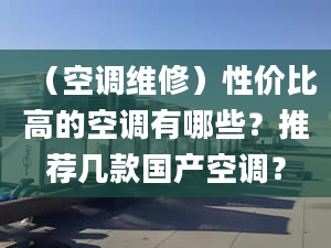 （空调维修）性价比高的空调有哪些？推荐几款国产空调？