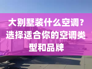 大别墅装什么空调？选择适合你的空调类型和品牌