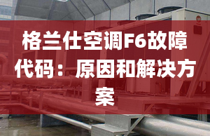 格兰仕空调F6故障代码：原因和解决方案