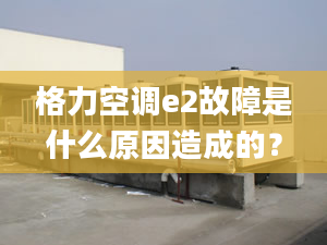 格力空调e2故障是什么原因造成的？