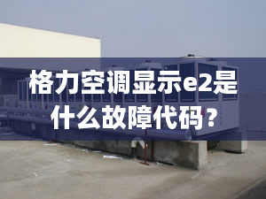 格力空调显示e2是什么故障代码？