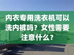 内衣专用洗衣机可以洗内裤吗？女性需要注意什么？