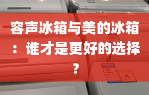 容声冰箱与美的冰箱：谁才是更好的选择？