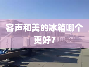 容声和美的冰箱哪个更好？