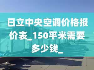 日立中央空调价格报价表_150平米需要多少钱_