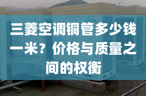 三菱空调铜管多少钱一米？价格与质量之间的权衡