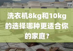 洗衣机8kg和10kg的选择哪种更适合你的家庭？